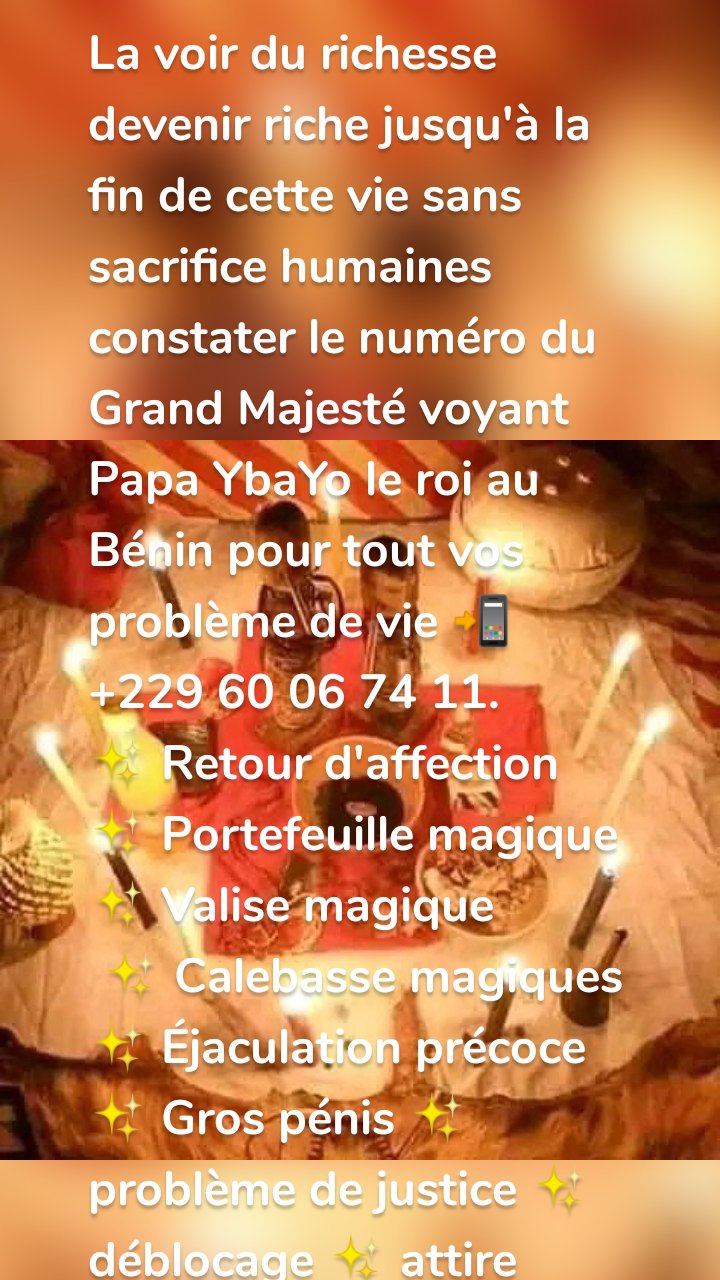 La voir du richesse devenir riche jusqu'à la fin de cette vie sans sacrifice humaines constater le numéro du Grand Majesté voyant Papa YbaYo le roi au Bénin pour tout vos problème de vie 📲 +229 60 06 74 11.
✨ Retour d'affection
✨ Portefeuille magique
✨ Valise magique 
 ✨ Calebasse magiques
✨ Éjaculation précoce ✨ Gros pénis ✨ problème de justice ✨ déblocage ✨ attire clientèle ✨ contre esprit diagnostic 
✨ Multiplication d'argent dans 30 minutes 
✨ Etc....  Voici son numéro direct et WhatsApp +229 60 06 74 11.
✨NB: Être sérieux avant de le contacter sur WhatsApp 📲 +229 60 06 74 11